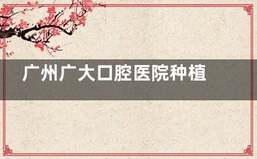 广州广大口腔医院种植牙预约挂号方式曝光：电话\网上\直接到院等预约挂号方式用的人多非常方便